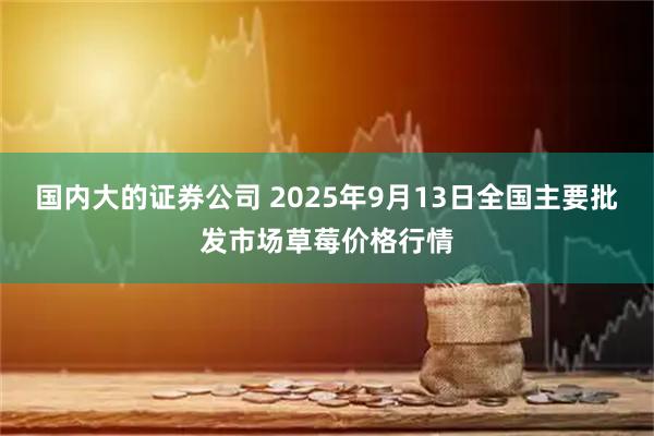 国内大的证券公司 2025年9月13日全国主要批发市场草莓价格行情