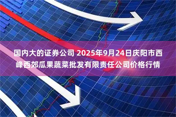 国内大的证券公司 2025年9月24日庆阳市西峰西郊瓜果蔬菜批发有限责任公司价格行情