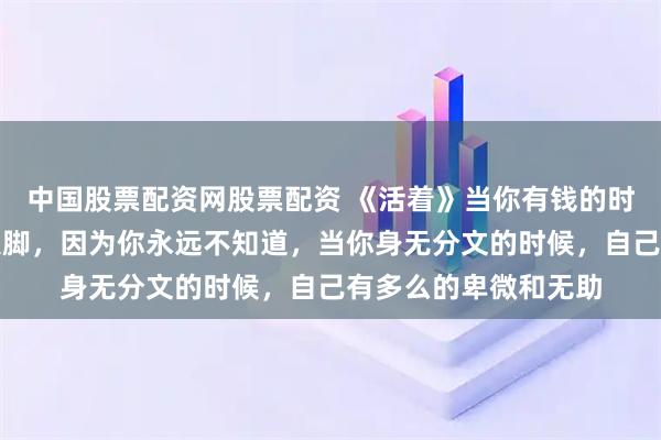 中国股票配资网股票配资 《活着》当你有钱的时候，千万不要大手大脚，因为你永远不知道，当你身无分文的时候，自己有多么的卑微和无助