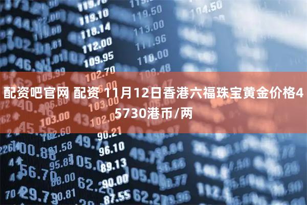 配资吧官网 配资 11月12日香港六福珠宝黄金价格45730港币/两