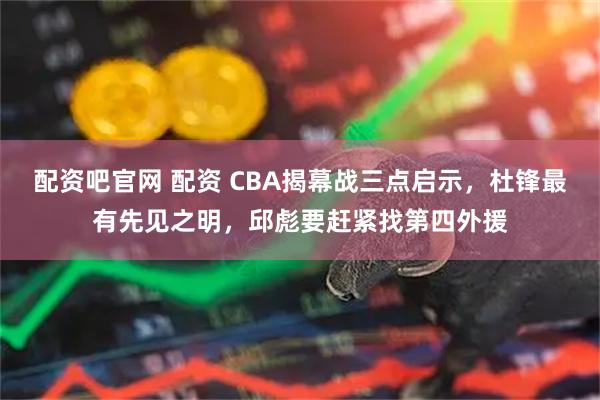 配资吧官网 配资 CBA揭幕战三点启示，杜锋最有先见之明，邱彪要赶紧找第四外援