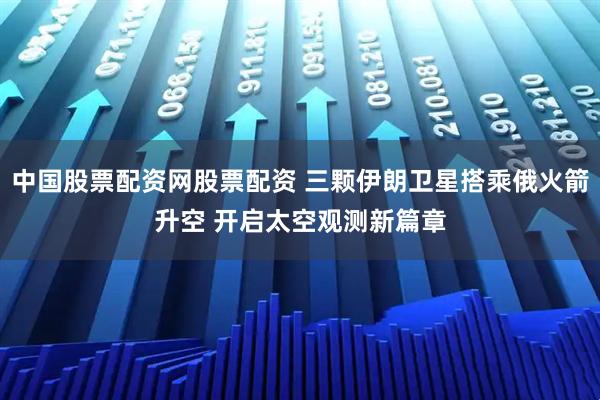 中国股票配资网股票配资 三颗伊朗卫星搭乘俄火箭升空 开启太空观测新篇章