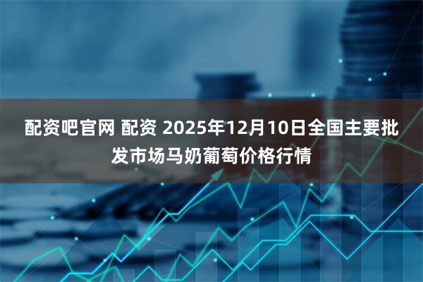 配资吧官网 配资 2025年12月10日全国主要批发市场马奶葡萄价格行情