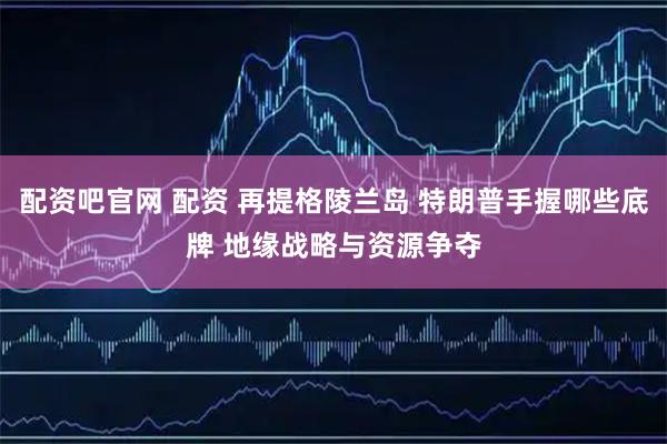 配资吧官网 配资 再提格陵兰岛 特朗普手握哪些底牌 地缘战略与资源争夺