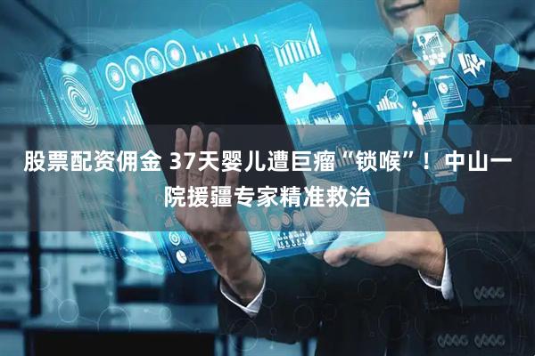 股票配资佣金 37天婴儿遭巨瘤“锁喉”！中山一院援疆专家精准救治