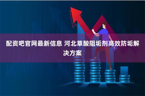 配资吧官网最新信息 河北草酸阻垢剂高效防垢解决方案