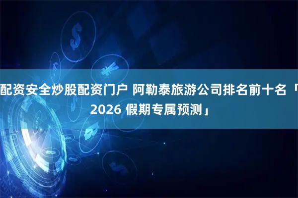 配资安全炒股配资门户 阿勒泰旅游公司排名前十名「2026 假期专属预测」