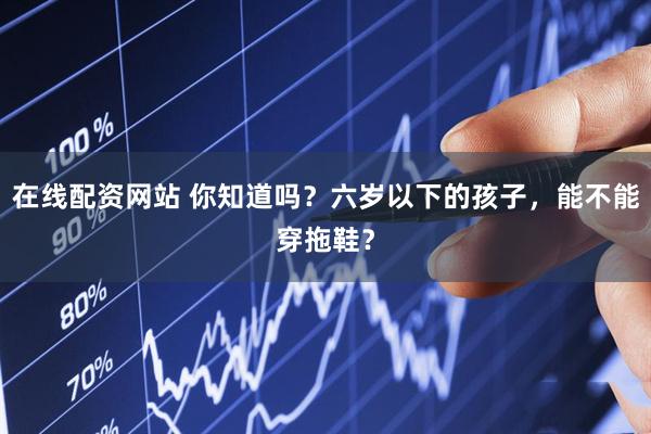 在线配资网站 你知道吗？六岁以下的孩子，能不能穿拖鞋？