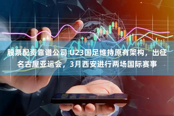 股票配资靠谱公司 U23国足维持原有架构，出征名古屋亚运会，3月西安进行两场国际赛事