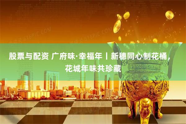股票与配资 广府味·幸福年丨新穗同心制花桶， 花城年味共珍藏