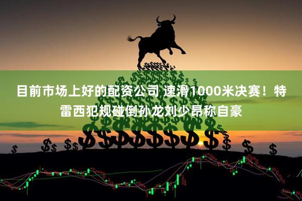 目前市场上好的配资公司 速滑1000米决赛！特雷西犯规碰倒孙龙刘少昂称自豪