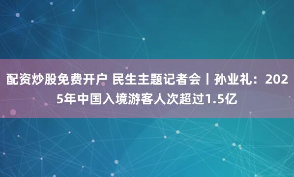 配资炒股免费开户 民生主题记者会丨孙业礼：2025年中国入境游客人次超过1.5亿