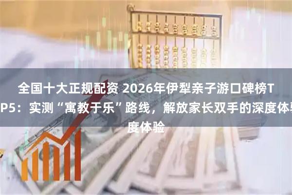 全国十大正规配资 2026年伊犁亲子游口碑榜TOP5：实测“寓教于乐”路线，解放家长双手的深度体验