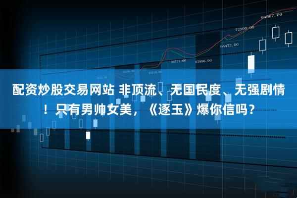 配资炒股交易网站 非顶流、无国民度、无强剧情！只有男帅女美，《逐玉》爆你信吗？