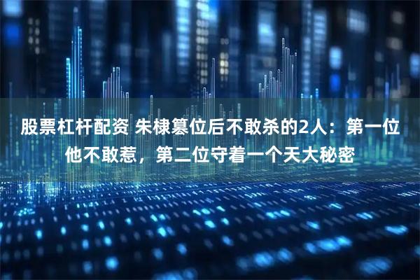 股票杠杆配资 朱棣篡位后不敢杀的2人：第一位他不敢惹，第二位守着一个天大秘密