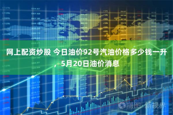 网上配资炒股 今日油价92号汽油价格多少钱一升，5月20日油价消息